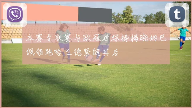 本赛季联赛与欧冠进球榜揭晓姆巴佩领跑哈兰德紧随其后