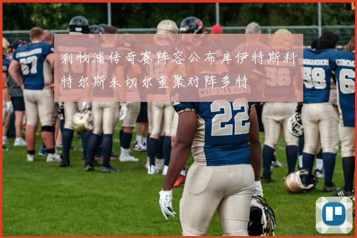 利物浦传奇赛阵容公布库伊特斯科特尔斯米切尔重聚对阵多特