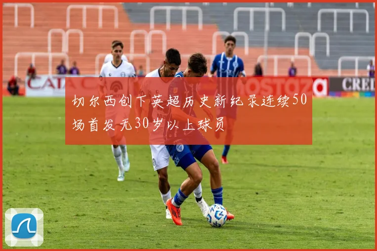 切尔西创下英超历史新纪录连续50场首发无30岁以上球员