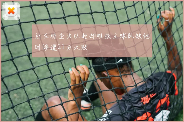 杜兰特全力以赴却难救主球队缺他时惨遭21分大败