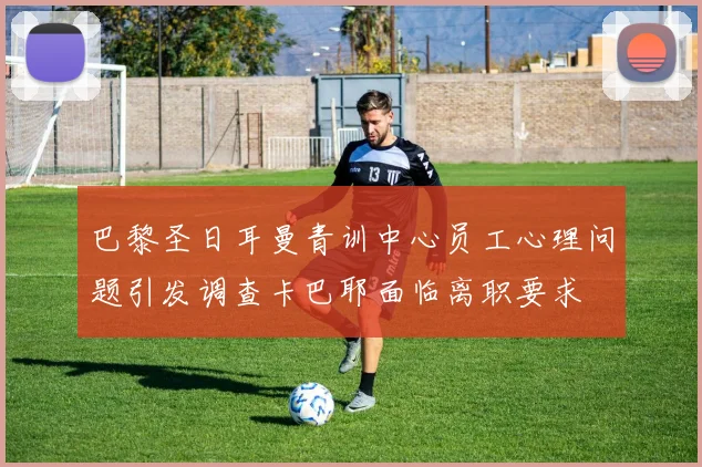 巴黎圣日耳曼青训中心员工心理问题引发调查卡巴耶面临离职要求