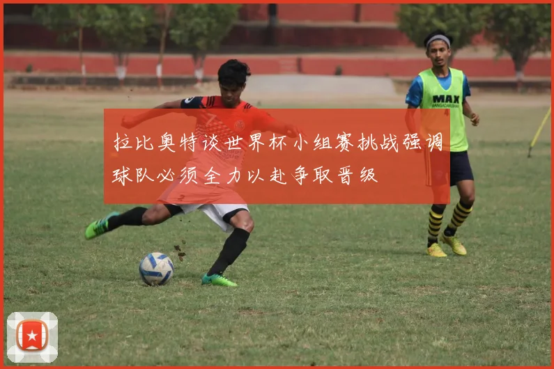 拉比奥特谈世界杯小组赛挑战强调球队必须全力以赴争取晋级