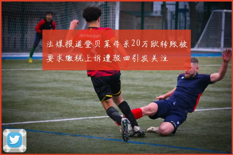 法媒报道登贝莱母亲20万欧转账被要求缴税上诉遭驳回引发关注