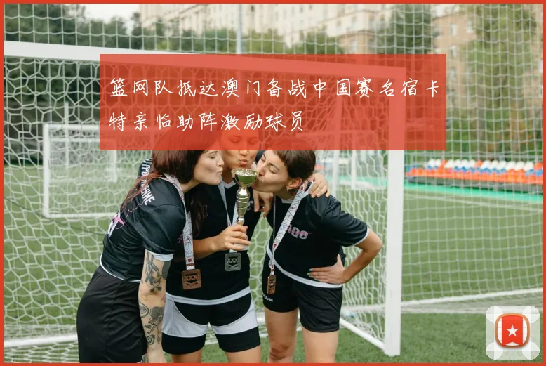 篮网队抵达澳门备战中国赛名宿卡特亲临助阵激励球员