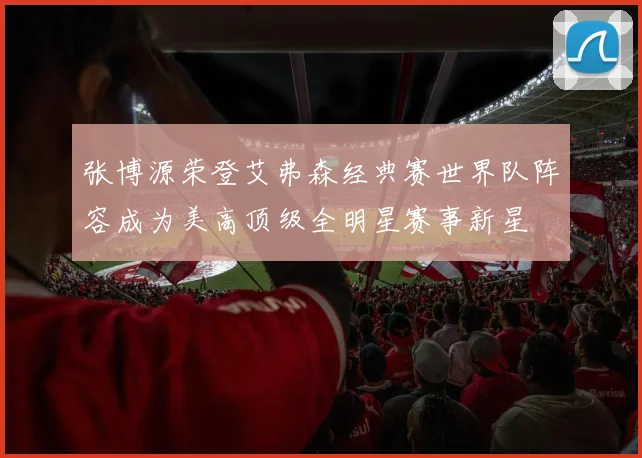 张博源荣登艾弗森经典赛世界队阵容成为美高顶级全明星赛事新星