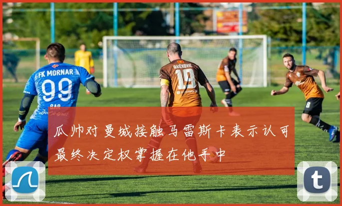 瓜帅对曼城接触马雷斯卡表示认可最终决定权掌握在他手中
