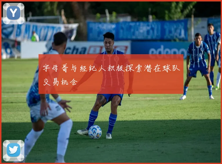 字母哥与经纪人积极探索潜在球队交易机会