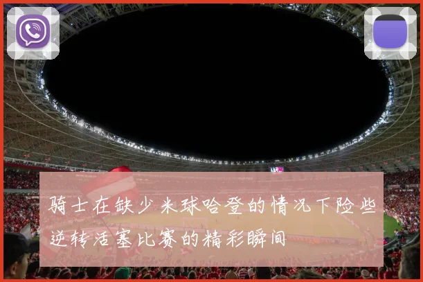 骑士在缺少米球哈登的情况下险些逆转活塞比赛的精彩瞬间