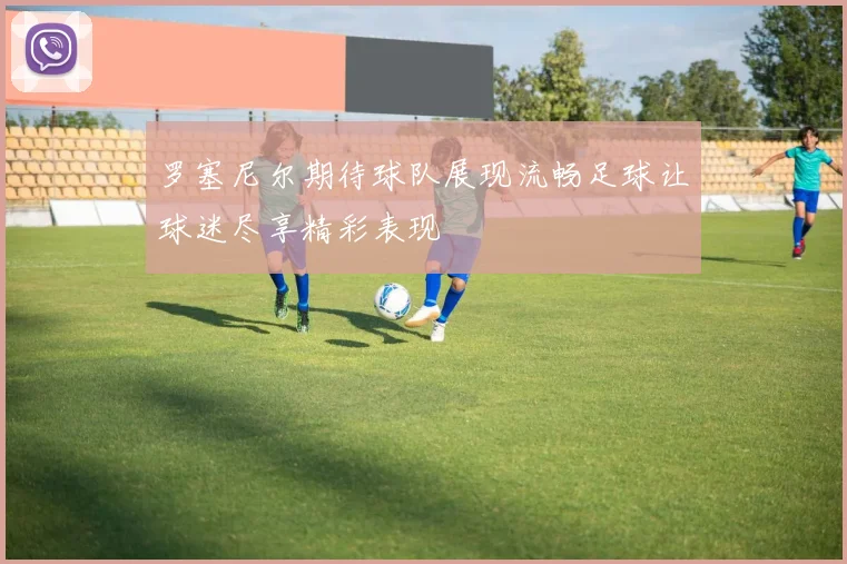 罗塞尼尔期待球队展现流畅足球让球迷尽享精彩表现