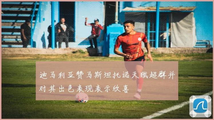 迪马利亚赞马斯坦托诺天赋超群并对其出色表现表示欣喜
