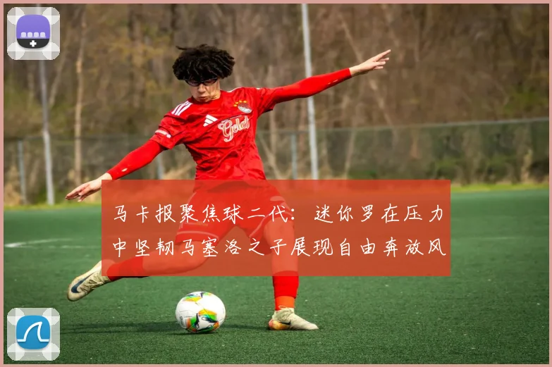 马卡报聚焦球二代：迷你罗在压力中坚韧马塞洛之子展现自由奔放风采