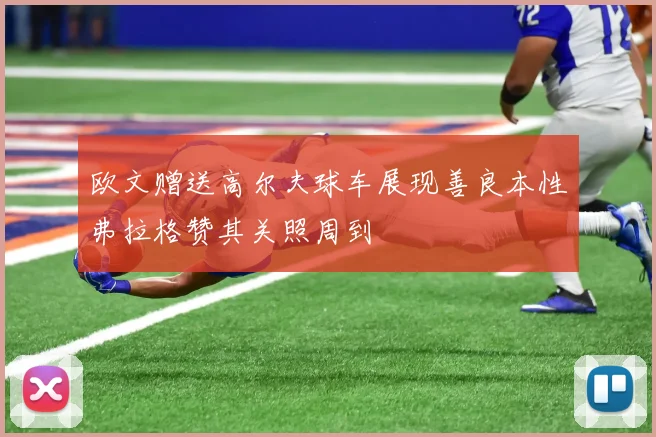 欧文赠送高尔夫球车展现善良本性弗拉格赞其关照周到