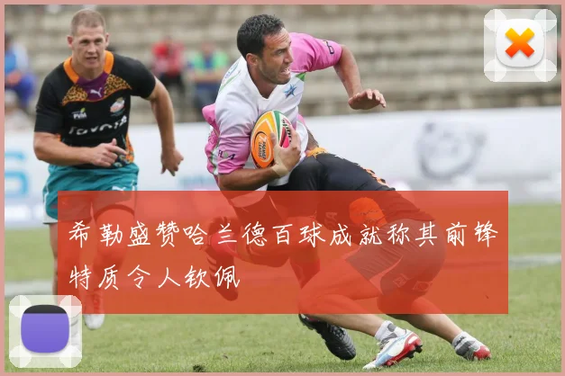 希勒盛赞哈兰德百球成就称其前锋特质令人钦佩