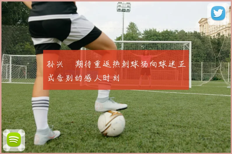 孙兴慜期待重返热刺球场向球迷正式告别的感人时刻