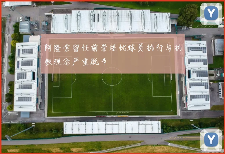 阿隆索留任前景堪忧球员执行与执教理念严重脱节