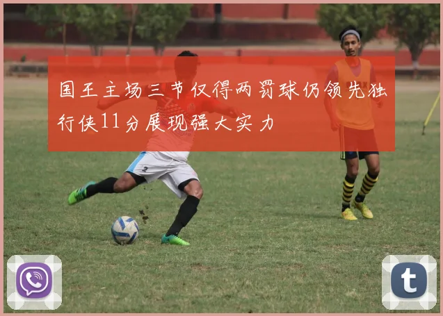 国王主场三节仅得两罚球仍领先独行侠11分展现强大实力