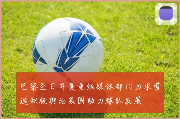 巴黎圣日耳曼重组媒体部门力求营造积极舆论氛围助力球队发展